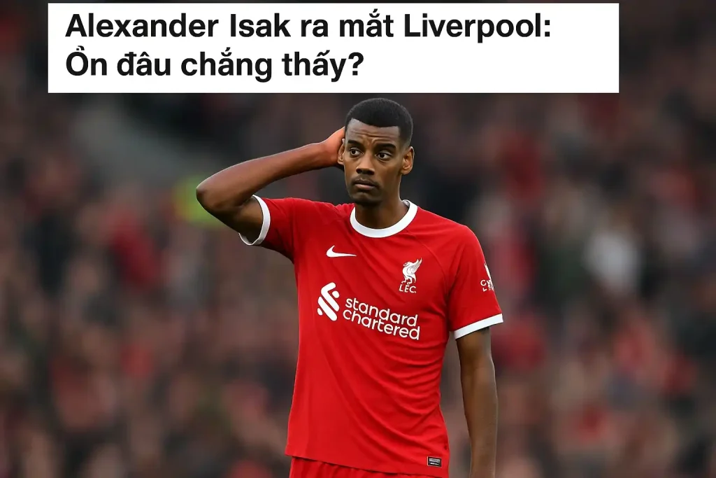 Alexander Isak ra mắt Liverpool: Ổn đâu chẳng thấy?